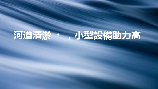 河道清淤，小型設備助力高效施工